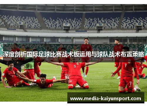 深度剖析国际足球比赛战术板运用与球队战术布置策略