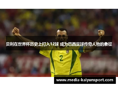 贝利在世界杯历史上打入12球 成为巴西足球传奇人物的象征