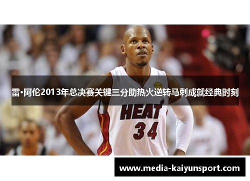 雷·阿伦2013年总决赛关键三分助热火逆转马刺成就经典时刻