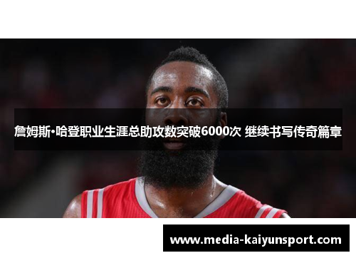 詹姆斯·哈登职业生涯总助攻数突破6000次 继续书写传奇篇章