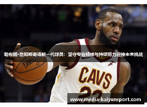 勒布朗·詹姆斯寄语新一代球员：坚守专业精神与持续努力迎接未来挑战