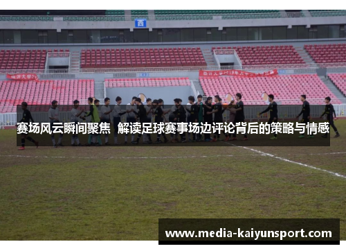 赛场风云瞬间聚焦  解读足球赛事场边评论背后的策略与情感