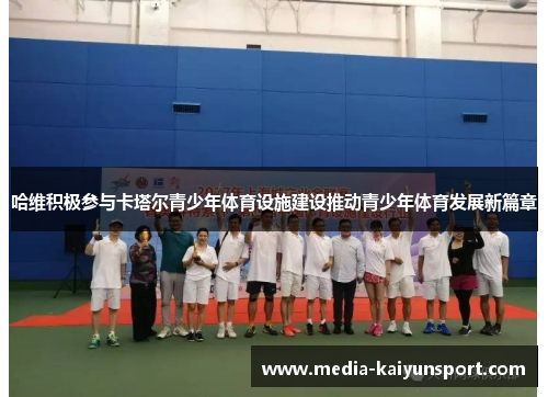 哈维积极参与卡塔尔青少年体育设施建设推动青少年体育发展新篇章