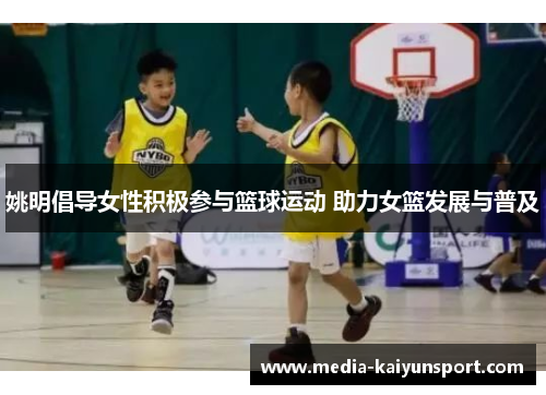 姚明倡导女性积极参与篮球运动 助力女篮发展与普及