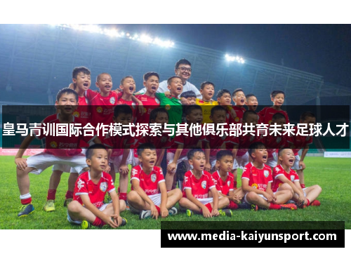 皇马青训国际合作模式探索与其他俱乐部共育未来足球人才