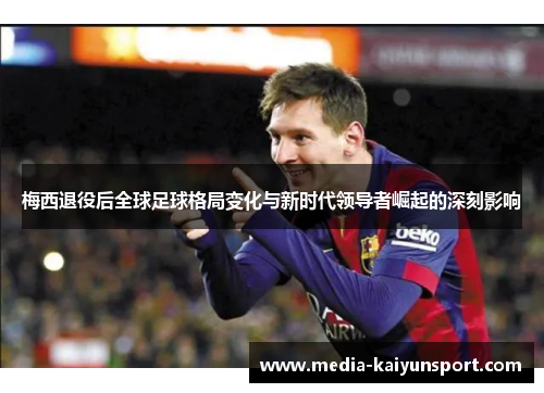 梅西退役后全球足球格局变化与新时代领导者崛起的深刻影响