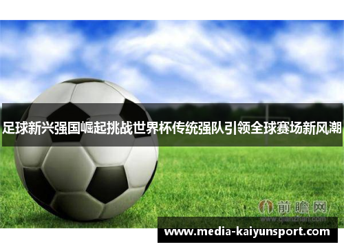 足球新兴强国崛起挑战世界杯传统强队引领全球赛场新风潮