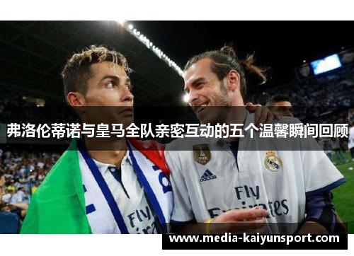 弗洛伦蒂诺与皇马全队亲密互动的五个温馨瞬间回顾
