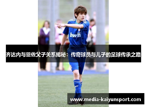齐达内与恩佐父子关系揭秘：传奇球员与儿子的足球传承之路