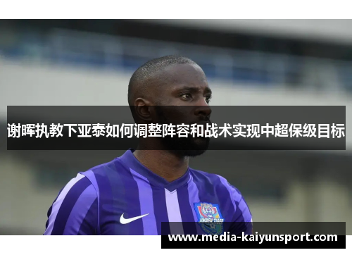 谢晖执教下亚泰如何调整阵容和战术实现中超保级目标 谢晖执教下亚泰如何调整阵容和战术实现中超保级目标