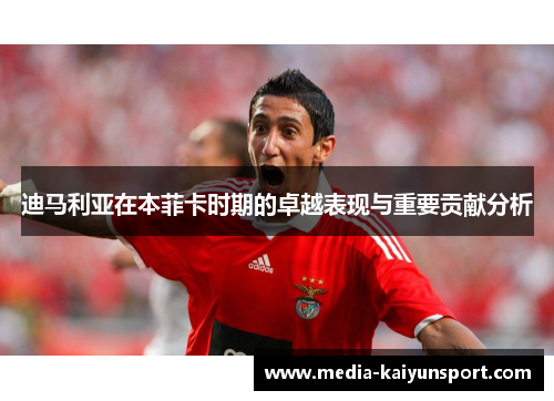 迪马利亚在本菲卡时期的卓越表现与重要贡献分析