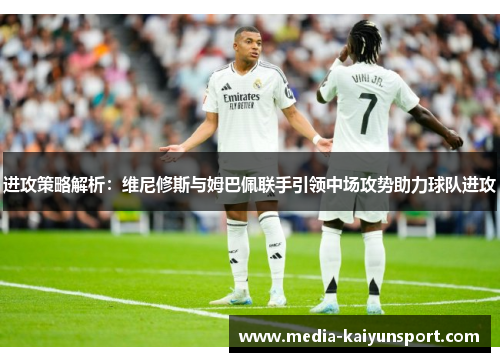 进攻策略解析：维尼修斯与姆巴佩联手引领中场攻势助力球队进攻